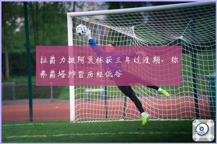 拉爵力挺阿莫林获三年过渡期，称弗爵塔帅皆历经低谷