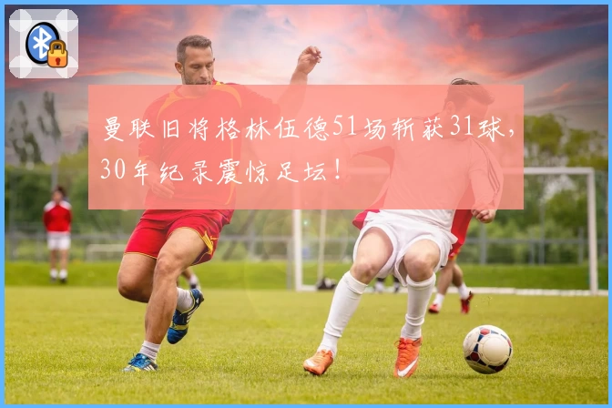 曼联旧将格林伍德51场斩获31球，30年纪录震惊足坛！