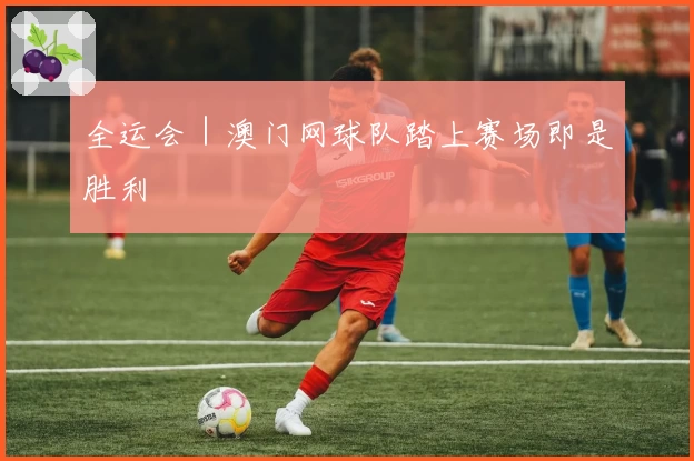 全运会｜澳门网球队踏上赛场即是胜利