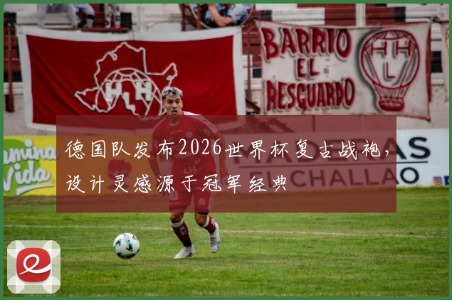 德国队发布2026世界杯复古战袍，设计灵感源于冠军经典