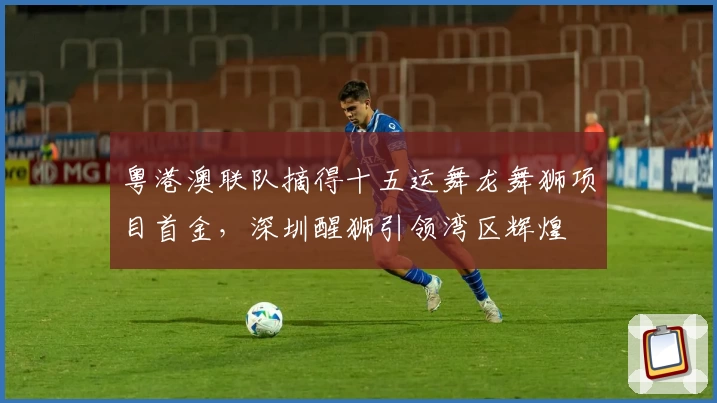 粤港澳联队摘得十五运舞龙舞狮项目首金，深圳醒狮引领湾区辉煌