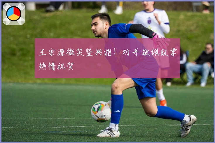 王宗源微笑竖拇指！对手敬佩鼓掌热情祝贺