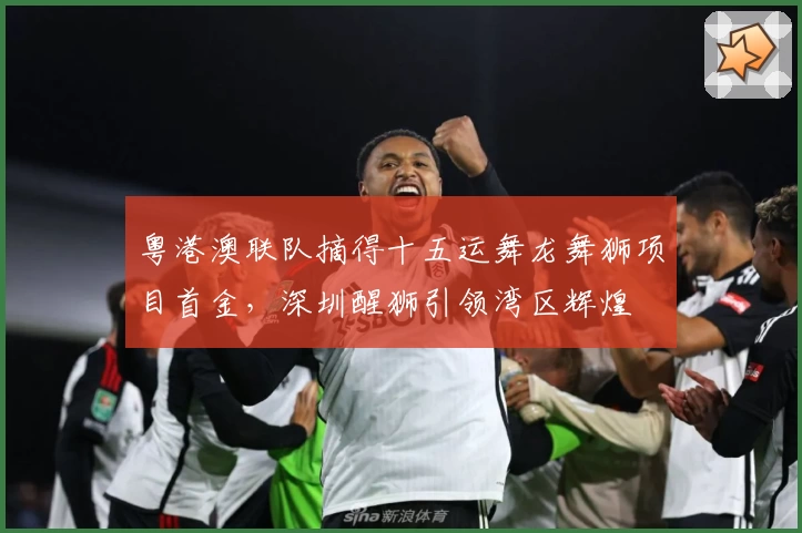 粤港澳联队摘得十五运舞龙舞狮项目首金，深圳醒狮引领湾区辉煌