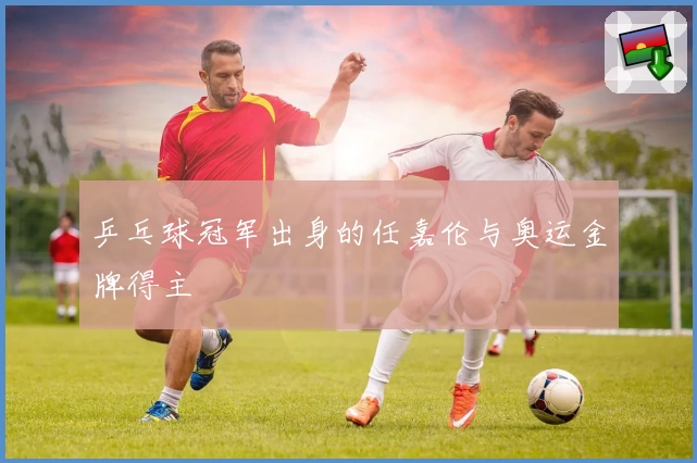 乒乓球冠军出身的任嘉伦与奥运金牌得主