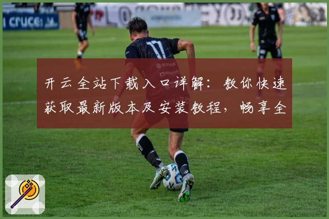 开云全站下载入口详解：教你快速获取最新版本及安装教程，畅享全新功能亮点