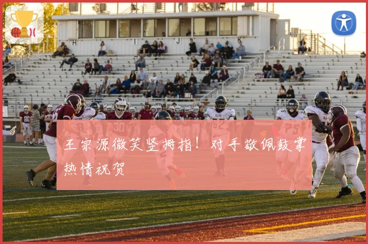 王宗源微笑竖拇指！对手敬佩鼓掌热情祝贺